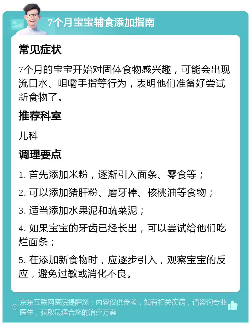 7个月宝宝辅食添加指南 常见症状 7个月的宝宝开始对固体食物感兴趣，可能会出现流口水、咀嚼手指等行为，表明他们准备好尝试新食物了。 推荐科室 儿科 调理要点 1. 首先添加米粉，逐渐引入面条、零食等； 2. 可以添加猪肝粉、磨牙棒、核桃油等食物； 3. 适当添加水果泥和蔬菜泥； 4. 如果宝宝的牙齿已经长出，可以尝试给他们吃烂面条； 5. 在添加新食物时，应逐步引入，观察宝宝的反应，避免过敏或消化不良。