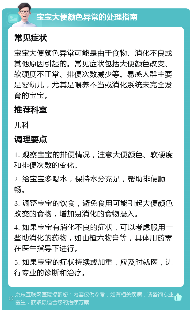 宝宝大便颜色异常的处理指南 常见症状 宝宝大便颜色异常可能是由于食物、消化不良或其他原因引起的。常见症状包括大便颜色改变、软硬度不正常、排便次数减少等。易感人群主要是婴幼儿，尤其是喂养不当或消化系统未完全发育的宝宝。 推荐科室 儿科 调理要点 1. 观察宝宝的排便情况，注意大便颜色、软硬度和排便次数的变化。 2. 给宝宝多喝水，保持水分充足，帮助排便顺畅。 3. 调整宝宝的饮食，避免食用可能引起大便颜色改变的食物，增加易消化的食物摄入。 4. 如果宝宝有消化不良的症状，可以考虑服用一些助消化的药物，如山楂六物膏等，具体用药需在医生指导下进行。 5. 如果宝宝的症状持续或加重，应及时就医，进行专业的诊断和治疗。