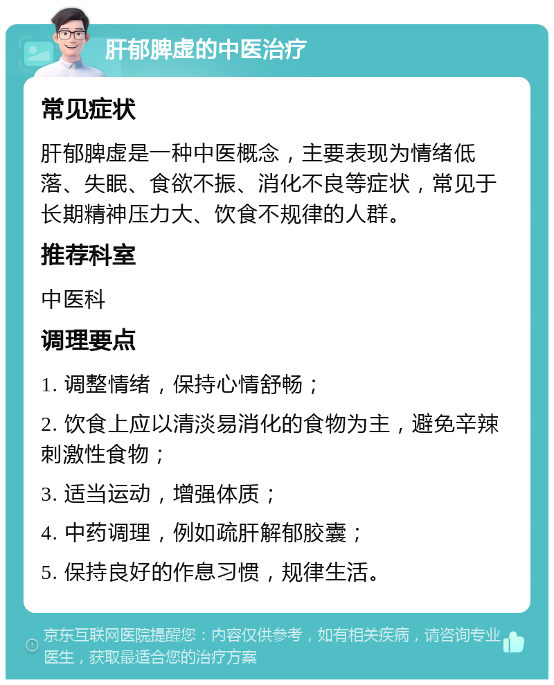 肝郁脾虚的中医治疗 常见症状 肝郁脾虚是一种中医概念，主要表现为情绪低落、失眠、食欲不振、消化不良等症状，常见于长期精神压力大、饮食不规律的人群。 推荐科室 中医科 调理要点 1. 调整情绪，保持心情舒畅； 2. 饮食上应以清淡易消化的食物为主，避免辛辣刺激性食物； 3. 适当运动，增强体质； 4. 中药调理，例如疏肝解郁胶囊； 5. 保持良好的作息习惯，规律生活。