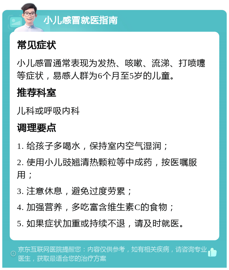 小儿感冒就医指南 常见症状 小儿感冒通常表现为发热、咳嗽、流涕、打喷嚏等症状，易感人群为6个月至5岁的儿童。 推荐科室 儿科或呼吸内科 调理要点 1. 给孩子多喝水，保持室内空气湿润； 2. 使用小儿豉翘清热颗粒等中成药，按医嘱服用； 3. 注意休息，避免过度劳累； 4. 加强营养，多吃富含维生素C的食物； 5. 如果症状加重或持续不退，请及时就医。