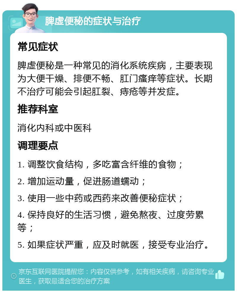 脾虚便秘的症状与治疗 常见症状 脾虚便秘是一种常见的消化系统疾病，主要表现为大便干燥、排便不畅、肛门瘙痒等症状。长期不治疗可能会引起肛裂、痔疮等并发症。 推荐科室 消化内科或中医科 调理要点 1. 调整饮食结构，多吃富含纤维的食物； 2. 增加运动量，促进肠道蠕动； 3. 使用一些中药或西药来改善便秘症状； 4. 保持良好的生活习惯，避免熬夜、过度劳累等； 5. 如果症状严重，应及时就医，接受专业治疗。