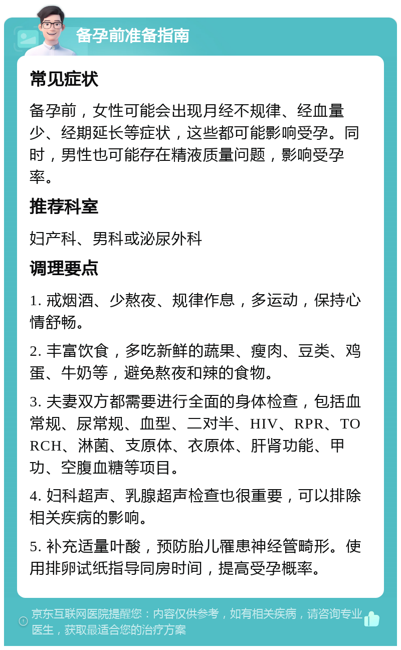 备孕前准备指南 常见症状 备孕前，女性可能会出现月经不规律、经血量少、经期延长等症状，这些都可能影响受孕。同时，男性也可能存在精液质量问题，影响受孕率。 推荐科室 妇产科、男科或泌尿外科 调理要点 1. 戒烟酒、少熬夜、规律作息，多运动，保持心情舒畅。 2. 丰富饮食，多吃新鲜的蔬果、瘦肉、豆类、鸡蛋、牛奶等，避免熬夜和辣的食物。 3. 夫妻双方都需要进行全面的身体检查，包括血常规、尿常规、血型、二对半、HIV、RPR、TORCH、淋菌、支原体、衣原体、肝肾功能、甲功、空腹血糖等项目。 4. 妇科超声、乳腺超声检查也很重要，可以排除相关疾病的影响。 5. 补充适量叶酸，预防胎儿罹患神经管畸形。使用排卵试纸指导同房时间，提高受孕概率。