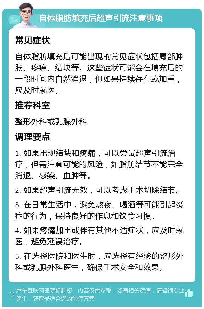 自体脂肪填充后超声引流注意事项 常见症状 自体脂肪填充后可能出现的常见症状包括局部肿胀、疼痛、结块等。这些症状可能会在填充后的一段时间内自然消退，但如果持续存在或加重，应及时就医。 推荐科室 整形外科或乳腺外科 调理要点 1. 如果出现结块和疼痛，可以尝试超声引流治疗，但需注意可能的风险，如脂肪结节不能完全消退、感染、血肿等。 2. 如果超声引流无效，可以考虑手术切除结节。 3. 在日常生活中，避免熬夜、喝酒等可能引起炎症的行为，保持良好的作息和饮食习惯。 4. 如果疼痛加重或伴有其他不适症状，应及时就医，避免延误治疗。 5. 在选择医院和医生时，应选择有经验的整形外科或乳腺外科医生，确保手术安全和效果。