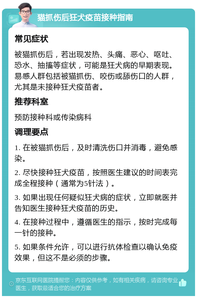 猫抓伤后狂犬疫苗接种指南 常见症状 被猫抓伤后，若出现发热、头痛、恶心、呕吐、恐水、抽搐等症状，可能是狂犬病的早期表现。易感人群包括被猫抓伤、咬伤或舔伤口的人群，尤其是未接种狂犬疫苗者。 推荐科室 预防接种科或传染病科 调理要点 1. 在被猫抓伤后，及时清洗伤口并消毒，避免感染。 2. 尽快接种狂犬疫苗，按照医生建议的时间表完成全程接种（通常为5针法）。 3. 如果出现任何疑似狂犬病的症状，立即就医并告知医生接种狂犬疫苗的历史。 4. 在接种过程中，遵循医生的指示，按时完成每一针的接种。 5. 如果条件允许，可以进行抗体检查以确认免疫效果，但这不是必须的步骤。