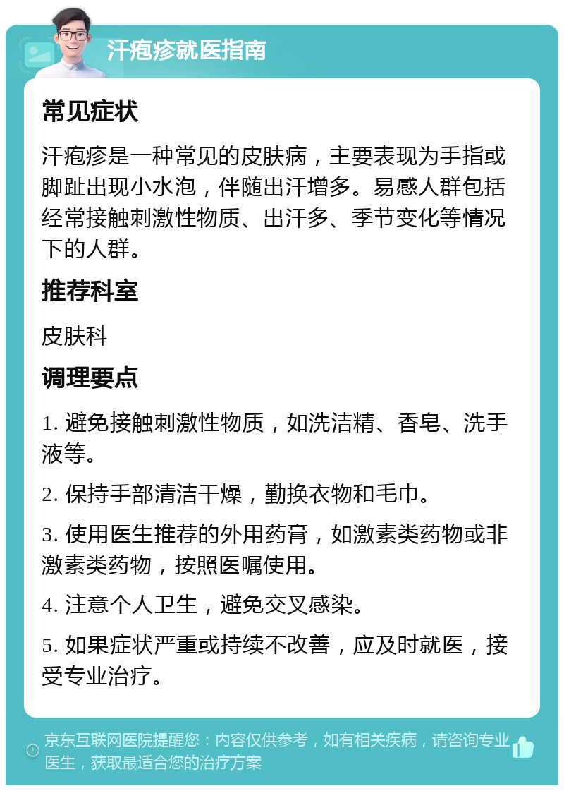 汗疱疹就医指南 常见症状 汗疱疹是一种常见的皮肤病，主要表现为手指或脚趾出现小水泡，伴随出汗增多。易感人群包括经常接触刺激性物质、出汗多、季节变化等情况下的人群。 推荐科室 皮肤科 调理要点 1. 避免接触刺激性物质，如洗洁精、香皂、洗手液等。 2. 保持手部清洁干燥，勤换衣物和毛巾。 3. 使用医生推荐的外用药膏，如激素类药物或非激素类药物，按照医嘱使用。 4. 注意个人卫生，避免交叉感染。 5. 如果症状严重或持续不改善，应及时就医，接受专业治疗。