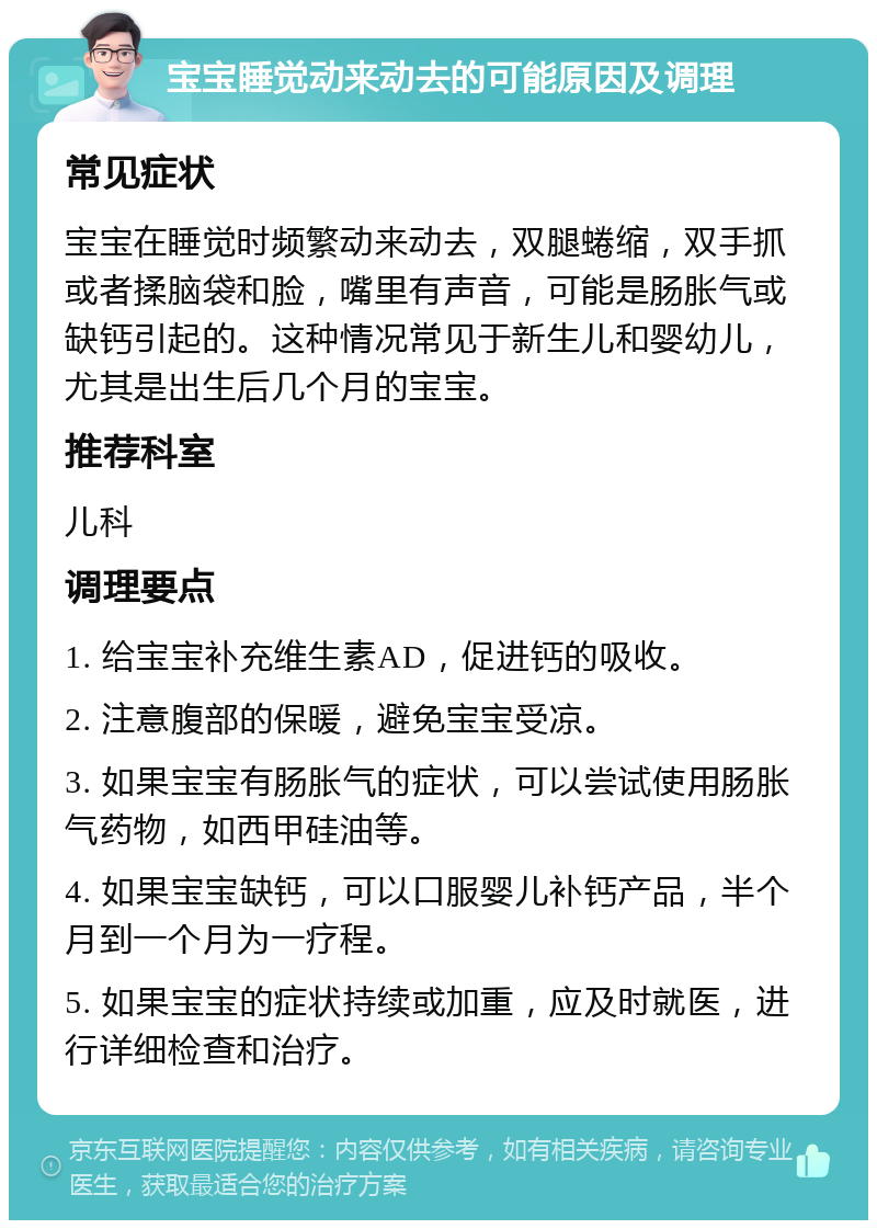 宝宝睡觉动来动去的可能原因及调理 常见症状 宝宝在睡觉时频繁动来动去，双腿蜷缩，双手抓或者揉脑袋和脸，嘴里有声音，可能是肠胀气或缺钙引起的。这种情况常见于新生儿和婴幼儿，尤其是出生后几个月的宝宝。 推荐科室 儿科 调理要点 1. 给宝宝补充维生素AD，促进钙的吸收。 2. 注意腹部的保暖，避免宝宝受凉。 3. 如果宝宝有肠胀气的症状，可以尝试使用肠胀气药物，如西甲硅油等。 4. 如果宝宝缺钙，可以口服婴儿补钙产品，半个月到一个月为一疗程。 5. 如果宝宝的症状持续或加重，应及时就医，进行详细检查和治疗。