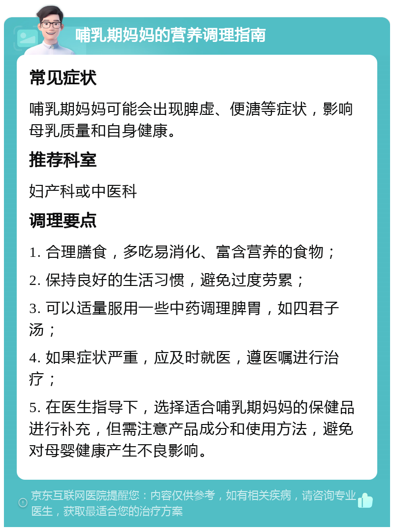 哺乳期妈妈的营养调理指南 常见症状 哺乳期妈妈可能会出现脾虚、便溏等症状，影响母乳质量和自身健康。 推荐科室 妇产科或中医科 调理要点 1. 合理膳食，多吃易消化、富含营养的食物； 2. 保持良好的生活习惯，避免过度劳累； 3. 可以适量服用一些中药调理脾胃，如四君子汤； 4. 如果症状严重，应及时就医，遵医嘱进行治疗； 5. 在医生指导下，选择适合哺乳期妈妈的保健品进行补充，但需注意产品成分和使用方法，避免对母婴健康产生不良影响。