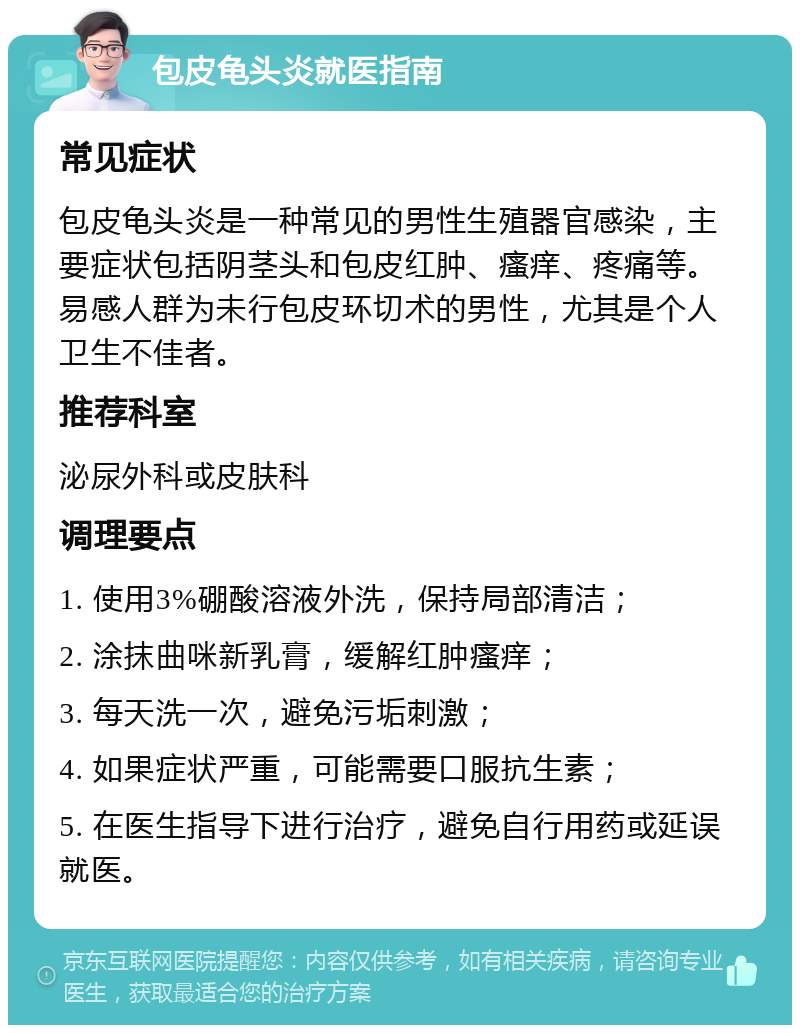 包皮龟头炎就医指南 常见症状 包皮龟头炎是一种常见的男性生殖器官感染，主要症状包括阴茎头和包皮红肿、瘙痒、疼痛等。易感人群为未行包皮环切术的男性，尤其是个人卫生不佳者。 推荐科室 泌尿外科或皮肤科 调理要点 1. 使用3%硼酸溶液外洗，保持局部清洁； 2. 涂抹曲咪新乳膏，缓解红肿瘙痒； 3. 每天洗一次，避免污垢刺激； 4. 如果症状严重，可能需要口服抗生素； 5. 在医生指导下进行治疗，避免自行用药或延误就医。