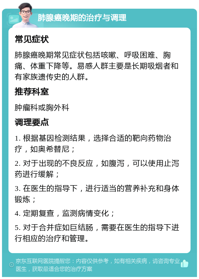 肺腺癌晚期的治疗与调理 常见症状 肺腺癌晚期常见症状包括咳嗽、呼吸困难、胸痛、体重下降等。易感人群主要是长期吸烟者和有家族遗传史的人群。 推荐科室 肿瘤科或胸外科 调理要点 1. 根据基因检测结果，选择合适的靶向药物治疗，如奥希替尼； 2. 对于出现的不良反应，如腹泻，可以使用止泻药进行缓解； 3. 在医生的指导下，进行适当的营养补充和身体锻炼； 4. 定期复查，监测病情变化； 5. 对于合并症如巨结肠，需要在医生的指导下进行相应的治疗和管理。