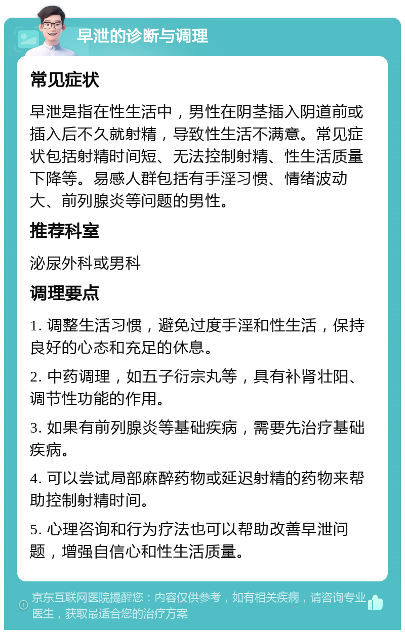 早泄的诊断与调理 常见症状 早泄是指在性生活中，男性在阴茎插入阴道前或插入后不久就射精，导致性生活不满意。常见症状包括射精时间短、无法控制射精、性生活质量下降等。易感人群包括有手淫习惯、情绪波动大、前列腺炎等问题的男性。 推荐科室 泌尿外科或男科 调理要点 1. 调整生活习惯，避免过度手淫和性生活，保持良好的心态和充足的休息。 2. 中药调理，如五子衍宗丸等，具有补肾壮阳、调节性功能的作用。 3. 如果有前列腺炎等基础疾病，需要先治疗基础疾病。 4. 可以尝试局部麻醉药物或延迟射精的药物来帮助控制射精时间。 5. 心理咨询和行为疗法也可以帮助改善早泄问题，增强自信心和性生活质量。