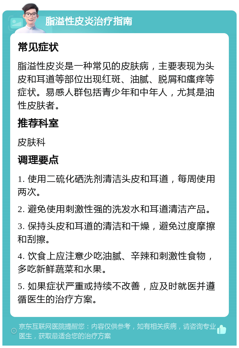 脂溢性皮炎治疗指南 常见症状 脂溢性皮炎是一种常见的皮肤病，主要表现为头皮和耳道等部位出现红斑、油腻、脱屑和瘙痒等症状。易感人群包括青少年和中年人，尤其是油性皮肤者。 推荐科室 皮肤科 调理要点 1. 使用二硫化硒洗剂清洁头皮和耳道，每周使用两次。 2. 避免使用刺激性强的洗发水和耳道清洁产品。 3. 保持头皮和耳道的清洁和干燥，避免过度摩擦和刮擦。 4. 饮食上应注意少吃油腻、辛辣和刺激性食物，多吃新鲜蔬菜和水果。 5. 如果症状严重或持续不改善，应及时就医并遵循医生的治疗方案。