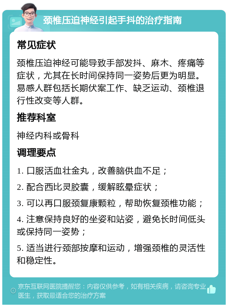 颈椎压迫神经引起手抖的治疗指南 常见症状 颈椎压迫神经可能导致手部发抖、麻木、疼痛等症状，尤其在长时间保持同一姿势后更为明显。易感人群包括长期伏案工作、缺乏运动、颈椎退行性改变等人群。 推荐科室 神经内科或骨科 调理要点 1. 口服活血壮金丸，改善脑供血不足； 2. 配合西比灵胶囊，缓解眩晕症状； 3. 可以再口服颈复康颗粒，帮助恢复颈椎功能； 4. 注意保持良好的坐姿和站姿，避免长时间低头或保持同一姿势； 5. 适当进行颈部按摩和运动，增强颈椎的灵活性和稳定性。