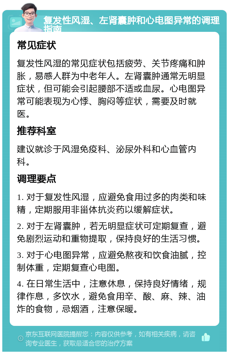 复发性风湿、左肾囊肿和心电图异常的调理指南 常见症状 复发性风湿的常见症状包括疲劳、关节疼痛和肿胀，易感人群为中老年人。左肾囊肿通常无明显症状，但可能会引起腰部不适或血尿。心电图异常可能表现为心悸、胸闷等症状，需要及时就医。 推荐科室 建议就诊于风湿免疫科、泌尿外科和心血管内科。 调理要点 1. 对于复发性风湿，应避免食用过多的肉类和味精，定期服用非甾体抗炎药以缓解症状。 2. 对于左肾囊肿，若无明显症状可定期复查，避免剧烈运动和重物提取，保持良好的生活习惯。 3. 对于心电图异常，应避免熬夜和饮食油腻，控制体重，定期复查心电图。 4. 在日常生活中，注意休息，保持良好情绪，规律作息，多饮水，避免食用辛、酸、麻、辣、油炸的食物，忌烟酒，注意保暖。