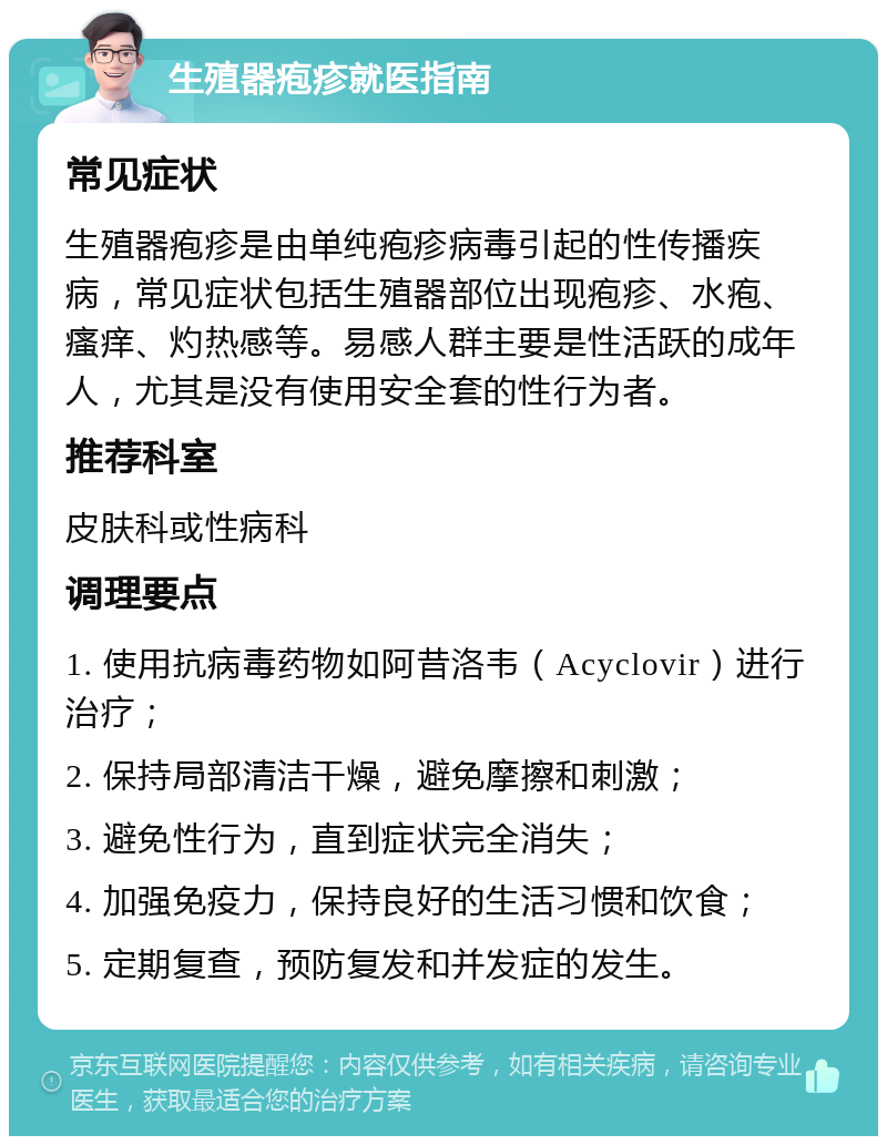 生殖器疱疹就医指南 常见症状 生殖器疱疹是由单纯疱疹病毒引起的性传播疾病，常见症状包括生殖器部位出现疱疹、水疱、瘙痒、灼热感等。易感人群主要是性活跃的成年人，尤其是没有使用安全套的性行为者。 推荐科室 皮肤科或性病科 调理要点 1. 使用抗病毒药物如阿昔洛韦（Acyclovir）进行治疗； 2. 保持局部清洁干燥，避免摩擦和刺激； 3. 避免性行为，直到症状完全消失； 4. 加强免疫力，保持良好的生活习惯和饮食； 5. 定期复查，预防复发和并发症的发生。