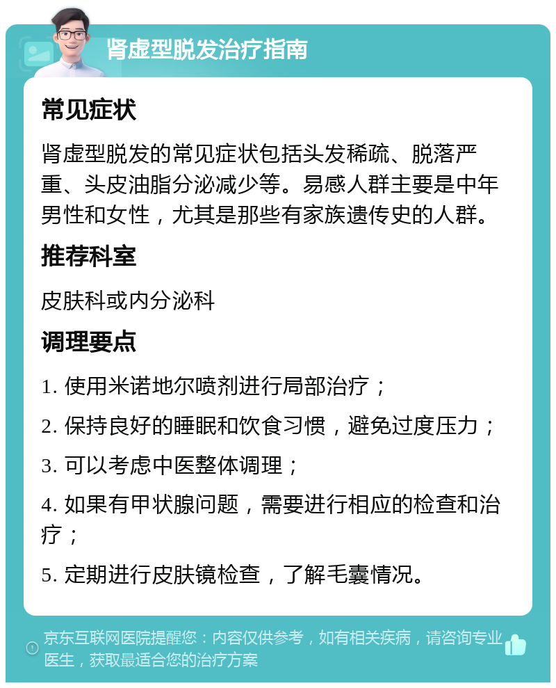 肾虚型脱发治疗指南 常见症状 肾虚型脱发的常见症状包括头发稀疏、脱落严重、头皮油脂分泌减少等。易感人群主要是中年男性和女性，尤其是那些有家族遗传史的人群。 推荐科室 皮肤科或内分泌科 调理要点 1. 使用米诺地尔喷剂进行局部治疗； 2. 保持良好的睡眠和饮食习惯，避免过度压力； 3. 可以考虑中医整体调理； 4. 如果有甲状腺问题，需要进行相应的检查和治疗； 5. 定期进行皮肤镜检查，了解毛囊情况。