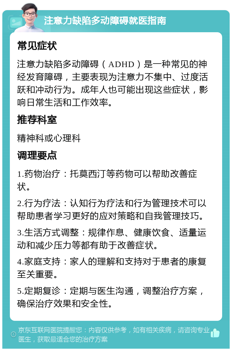 注意力缺陷多动障碍就医指南 常见症状 注意力缺陷多动障碍（ADHD）是一种常见的神经发育障碍，主要表现为注意力不集中、过度活跃和冲动行为。成年人也可能出现这些症状，影响日常生活和工作效率。 推荐科室 精神科或心理科 调理要点 1.药物治疗：托莫西汀等药物可以帮助改善症状。 2.行为疗法：认知行为疗法和行为管理技术可以帮助患者学习更好的应对策略和自我管理技巧。 3.生活方式调整：规律作息、健康饮食、适量运动和减少压力等都有助于改善症状。 4.家庭支持：家人的理解和支持对于患者的康复至关重要。 5.定期复诊：定期与医生沟通，调整治疗方案，确保治疗效果和安全性。