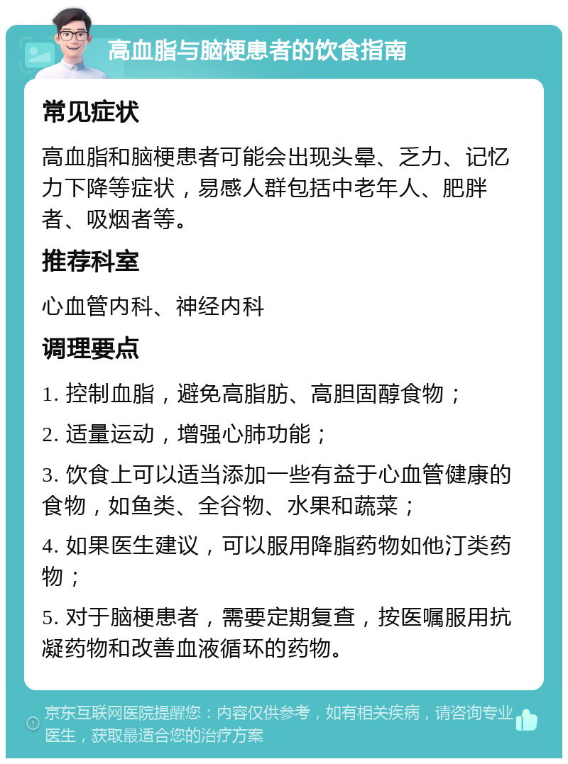 高血脂与脑梗患者的饮食指南 常见症状 高血脂和脑梗患者可能会出现头晕、乏力、记忆力下降等症状，易感人群包括中老年人、肥胖者、吸烟者等。 推荐科室 心血管内科、神经内科 调理要点 1. 控制血脂，避免高脂肪、高胆固醇食物； 2. 适量运动，增强心肺功能； 3. 饮食上可以适当添加一些有益于心血管健康的食物，如鱼类、全谷物、水果和蔬菜； 4. 如果医生建议，可以服用降脂药物如他汀类药物； 5. 对于脑梗患者，需要定期复查，按医嘱服用抗凝药物和改善血液循环的药物。