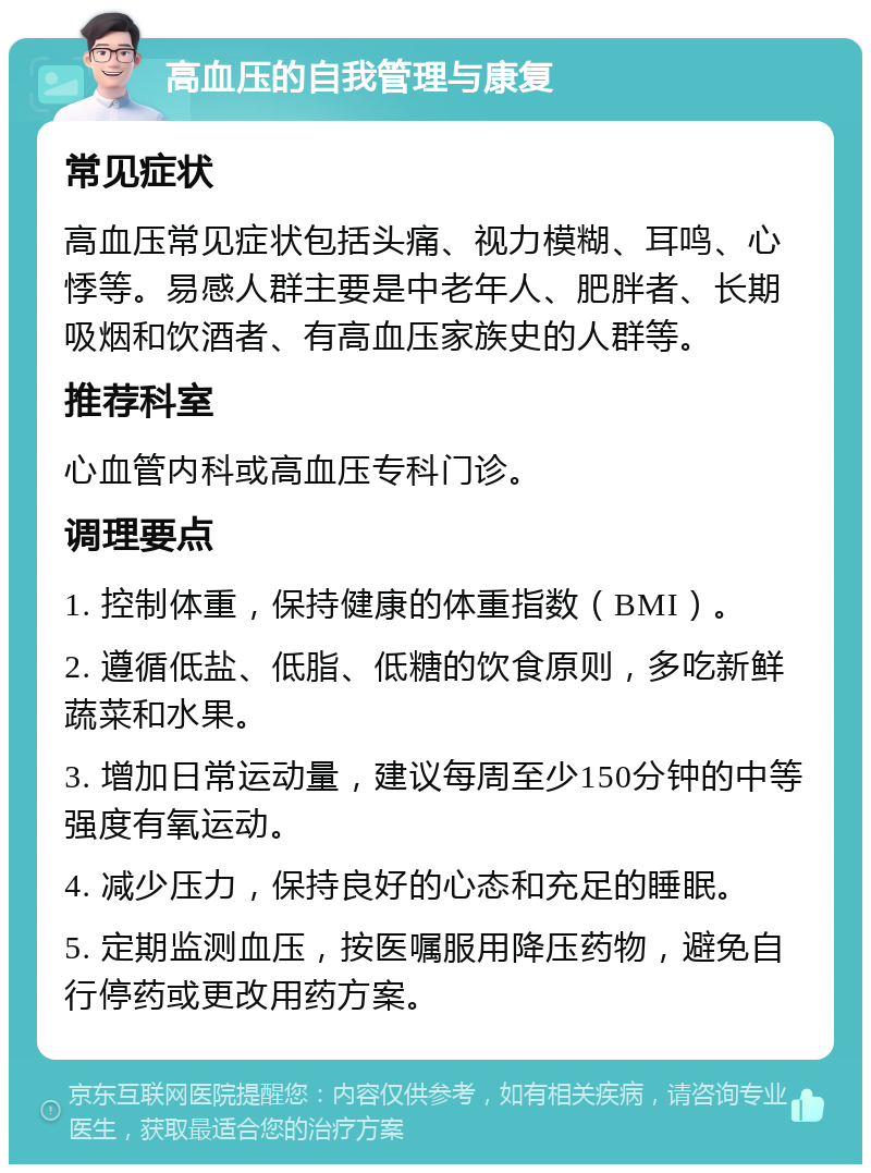 高血压的自我管理与康复 常见症状 高血压常见症状包括头痛、视力模糊、耳鸣、心悸等。易感人群主要是中老年人、肥胖者、长期吸烟和饮酒者、有高血压家族史的人群等。 推荐科室 心血管内科或高血压专科门诊。 调理要点 1. 控制体重，保持健康的体重指数（BMI）。 2. 遵循低盐、低脂、低糖的饮食原则，多吃新鲜蔬菜和水果。 3. 增加日常运动量，建议每周至少150分钟的中等强度有氧运动。 4. 减少压力，保持良好的心态和充足的睡眠。 5. 定期监测血压，按医嘱服用降压药物，避免自行停药或更改用药方案。