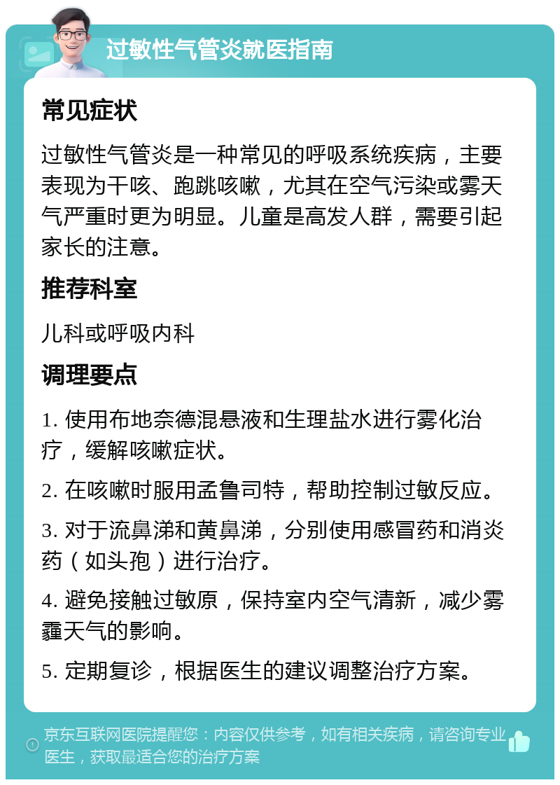 过敏性气管炎就医指南 常见症状 过敏性气管炎是一种常见的呼吸系统疾病，主要表现为干咳、跑跳咳嗽，尤其在空气污染或雾天气严重时更为明显。儿童是高发人群，需要引起家长的注意。 推荐科室 儿科或呼吸内科 调理要点 1. 使用布地奈德混悬液和生理盐水进行雾化治疗，缓解咳嗽症状。 2. 在咳嗽时服用孟鲁司特，帮助控制过敏反应。 3. 对于流鼻涕和黄鼻涕，分别使用感冒药和消炎药（如头孢）进行治疗。 4. 避免接触过敏原，保持室内空气清新，减少雾霾天气的影响。 5. 定期复诊，根据医生的建议调整治疗方案。