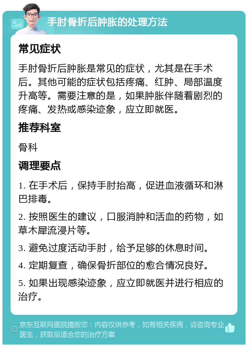 手肘骨折后肿胀的处理方法 常见症状 手肘骨折后肿胀是常见的症状，尤其是在手术后。其他可能的症状包括疼痛、红肿、局部温度升高等。需要注意的是，如果肿胀伴随着剧烈的疼痛、发热或感染迹象，应立即就医。 推荐科室 骨科 调理要点 1. 在手术后，保持手肘抬高，促进血液循环和淋巴排毒。 2. 按照医生的建议，口服消肿和活血的药物，如草木犀流浸片等。 3. 避免过度活动手肘，给予足够的休息时间。 4. 定期复查，确保骨折部位的愈合情况良好。 5. 如果出现感染迹象，应立即就医并进行相应的治疗。