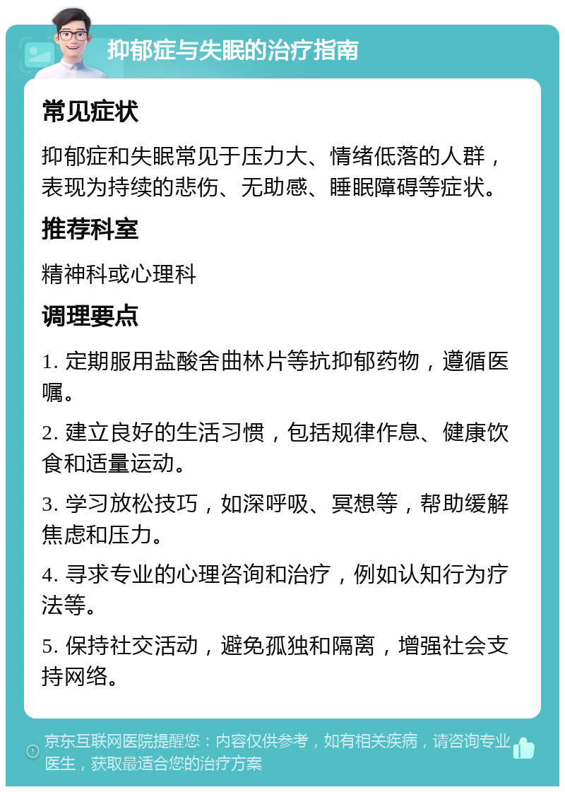 抑郁症与失眠的治疗指南 常见症状 抑郁症和失眠常见于压力大、情绪低落的人群，表现为持续的悲伤、无助感、睡眠障碍等症状。 推荐科室 精神科或心理科 调理要点 1. 定期服用盐酸舍曲林片等抗抑郁药物，遵循医嘱。 2. 建立良好的生活习惯，包括规律作息、健康饮食和适量运动。 3. 学习放松技巧，如深呼吸、冥想等，帮助缓解焦虑和压力。 4. 寻求专业的心理咨询和治疗，例如认知行为疗法等。 5. 保持社交活动，避免孤独和隔离，增强社会支持网络。