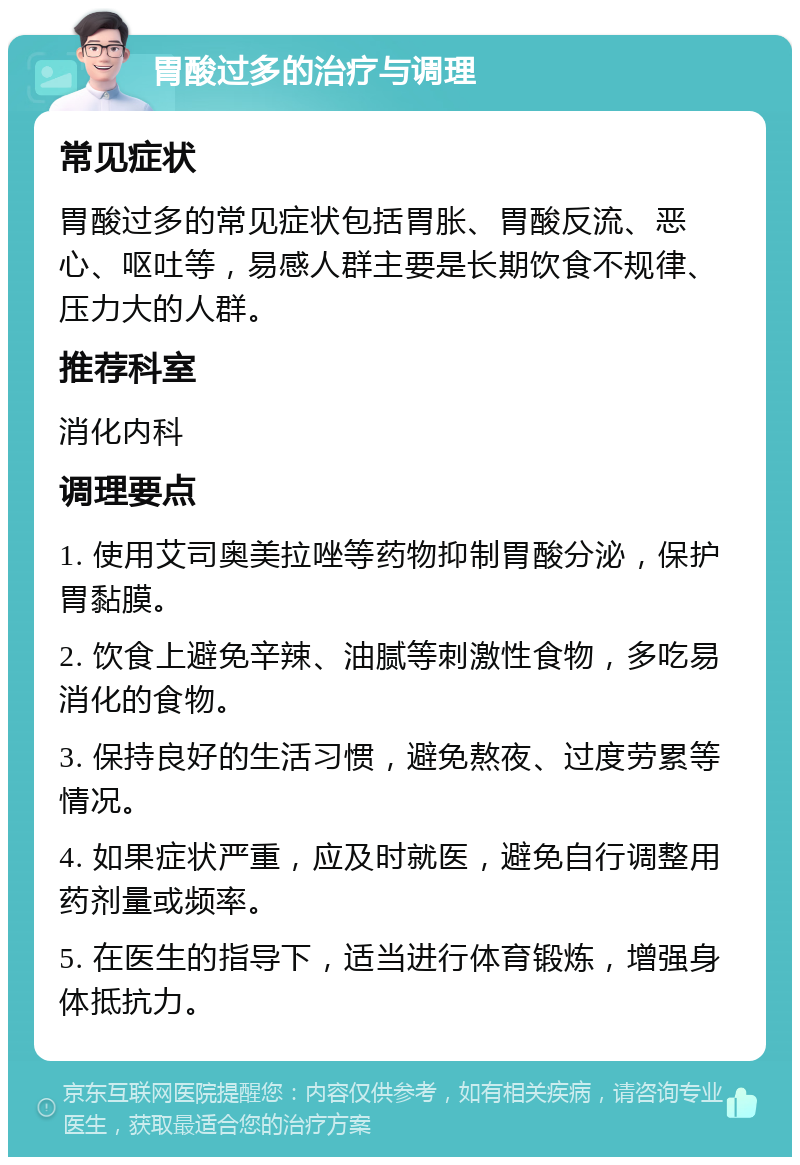 胃酸过多的治疗与调理 常见症状 胃酸过多的常见症状包括胃胀、胃酸反流、恶心、呕吐等，易感人群主要是长期饮食不规律、压力大的人群。 推荐科室 消化内科 调理要点 1. 使用艾司奥美拉唑等药物抑制胃酸分泌，保护胃黏膜。 2. 饮食上避免辛辣、油腻等刺激性食物，多吃易消化的食物。 3. 保持良好的生活习惯，避免熬夜、过度劳累等情况。 4. 如果症状严重，应及时就医，避免自行调整用药剂量或频率。 5. 在医生的指导下，适当进行体育锻炼，增强身体抵抗力。