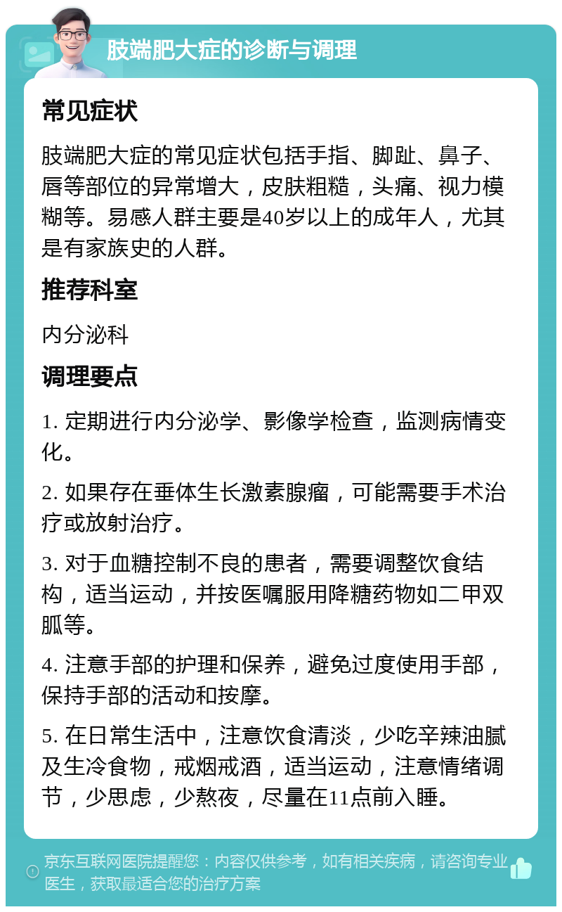 肢端肥大症的诊断与调理 常见症状 肢端肥大症的常见症状包括手指、脚趾、鼻子、唇等部位的异常增大，皮肤粗糙，头痛、视力模糊等。易感人群主要是40岁以上的成年人，尤其是有家族史的人群。 推荐科室 内分泌科 调理要点 1. 定期进行内分泌学、影像学检查，监测病情变化。 2. 如果存在垂体生长激素腺瘤，可能需要手术治疗或放射治疗。 3. 对于血糖控制不良的患者，需要调整饮食结构，适当运动，并按医嘱服用降糖药物如二甲双胍等。 4. 注意手部的护理和保养，避免过度使用手部，保持手部的活动和按摩。 5. 在日常生活中，注意饮食清淡，少吃辛辣油腻及生冷食物，戒烟戒酒，适当运动，注意情绪调节，少思虑，少熬夜，尽量在11点前入睡。