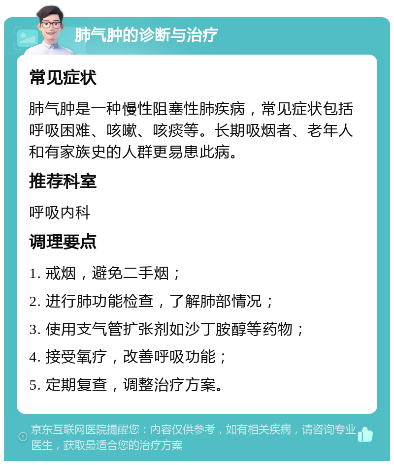 肺气肿的诊断与治疗 常见症状 肺气肿是一种慢性阻塞性肺疾病，常见症状包括呼吸困难、咳嗽、咳痰等。长期吸烟者、老年人和有家族史的人群更易患此病。 推荐科室 呼吸内科 调理要点 1. 戒烟，避免二手烟； 2. 进行肺功能检查，了解肺部情况； 3. 使用支气管扩张剂如沙丁胺醇等药物； 4. 接受氧疗，改善呼吸功能； 5. 定期复查，调整治疗方案。