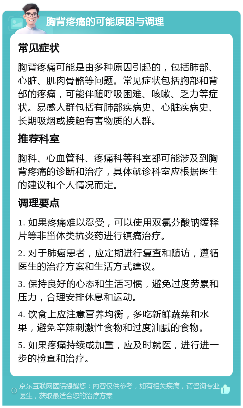 胸背疼痛的可能原因与调理 常见症状 胸背疼痛可能是由多种原因引起的，包括肺部、心脏、肌肉骨骼等问题。常见症状包括胸部和背部的疼痛，可能伴随呼吸困难、咳嗽、乏力等症状。易感人群包括有肺部疾病史、心脏疾病史、长期吸烟或接触有害物质的人群。 推荐科室 胸科、心血管科、疼痛科等科室都可能涉及到胸背疼痛的诊断和治疗，具体就诊科室应根据医生的建议和个人情况而定。 调理要点 1. 如果疼痛难以忍受，可以使用双氯芬酸钠缓释片等非甾体类抗炎药进行镇痛治疗。 2. 对于肺癌患者，应定期进行复查和随访，遵循医生的治疗方案和生活方式建议。 3. 保持良好的心态和生活习惯，避免过度劳累和压力，合理安排休息和运动。 4. 饮食上应注意营养均衡，多吃新鲜蔬菜和水果，避免辛辣刺激性食物和过度油腻的食物。 5. 如果疼痛持续或加重，应及时就医，进行进一步的检查和治疗。