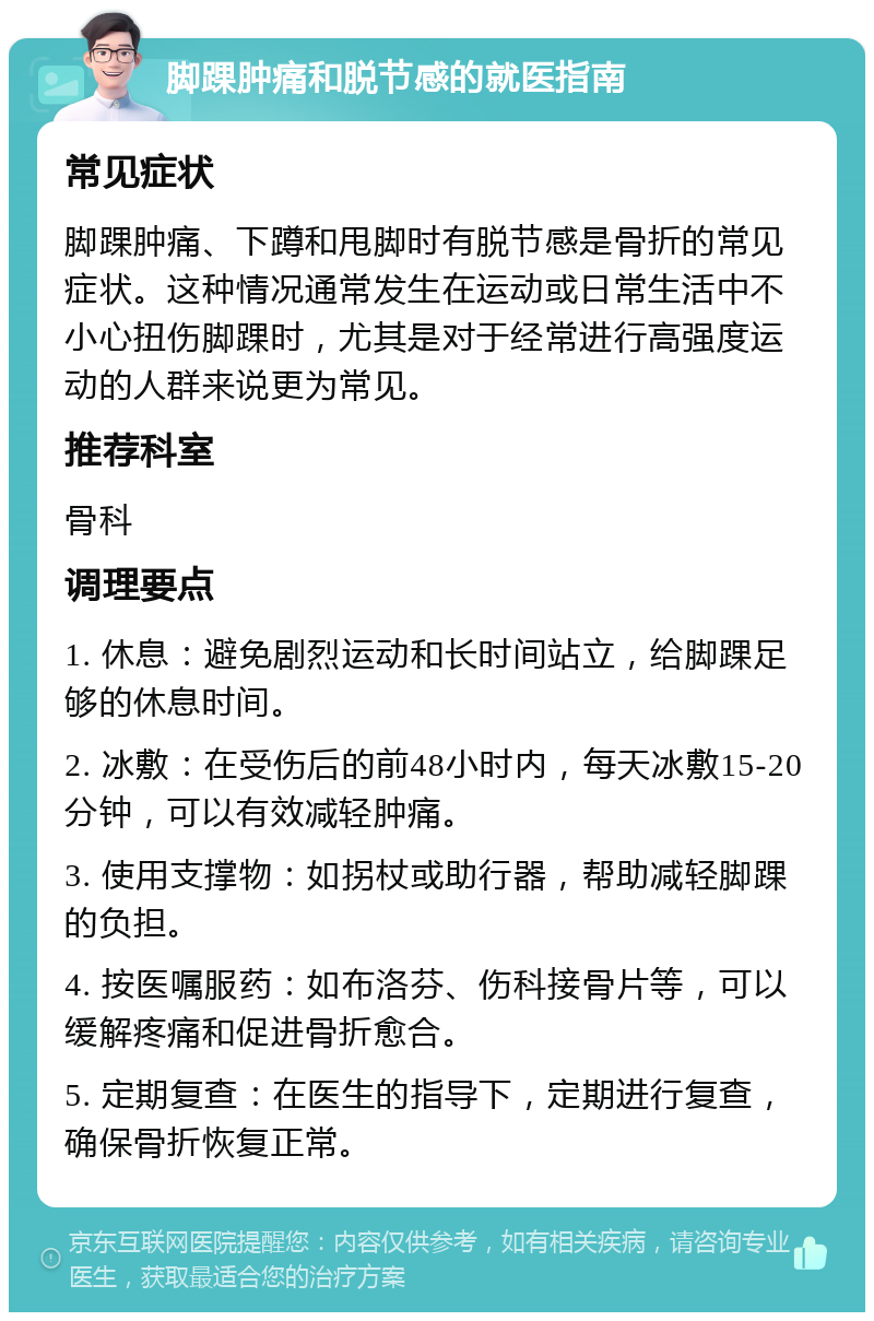 脚踝肿痛和脱节感的就医指南 常见症状 脚踝肿痛、下蹲和甩脚时有脱节感是骨折的常见症状。这种情况通常发生在运动或日常生活中不小心扭伤脚踝时，尤其是对于经常进行高强度运动的人群来说更为常见。 推荐科室 骨科 调理要点 1. 休息：避免剧烈运动和长时间站立，给脚踝足够的休息时间。 2. 冰敷：在受伤后的前48小时内，每天冰敷15-20分钟，可以有效减轻肿痛。 3. 使用支撑物：如拐杖或助行器，帮助减轻脚踝的负担。 4. 按医嘱服药：如布洛芬、伤科接骨片等，可以缓解疼痛和促进骨折愈合。 5. 定期复查：在医生的指导下，定期进行复查，确保骨折恢复正常。