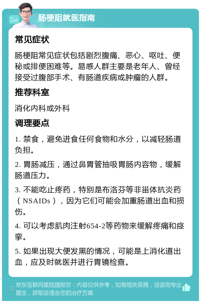 肠梗阻就医指南 常见症状 肠梗阻常见症状包括剧烈腹痛、恶心、呕吐、便秘或排便困难等。易感人群主要是老年人、曾经接受过腹部手术、有肠道疾病或肿瘤的人群。 推荐科室 消化内科或外科 调理要点 1. 禁食，避免进食任何食物和水分，以减轻肠道负担。 2. 胃肠减压，通过鼻胃管抽吸胃肠内容物，缓解肠道压力。 3. 不能吃止疼药，特别是布洛芬等非甾体抗炎药（NSAIDs），因为它们可能会加重肠道出血和损伤。 4. 可以考虑肌肉注射654-2等药物来缓解疼痛和痉挛。 5. 如果出现大便发黑的情况，可能是上消化道出血，应及时就医并进行胃镜检查。