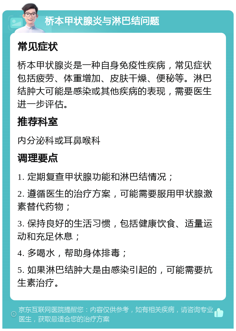 桥本甲状腺炎与淋巴结问题 常见症状 桥本甲状腺炎是一种自身免疫性疾病，常见症状包括疲劳、体重增加、皮肤干燥、便秘等。淋巴结肿大可能是感染或其他疾病的表现，需要医生进一步评估。 推荐科室 内分泌科或耳鼻喉科 调理要点 1. 定期复查甲状腺功能和淋巴结情况； 2. 遵循医生的治疗方案，可能需要服用甲状腺激素替代药物； 3. 保持良好的生活习惯，包括健康饮食、适量运动和充足休息； 4. 多喝水，帮助身体排毒； 5. 如果淋巴结肿大是由感染引起的，可能需要抗生素治疗。