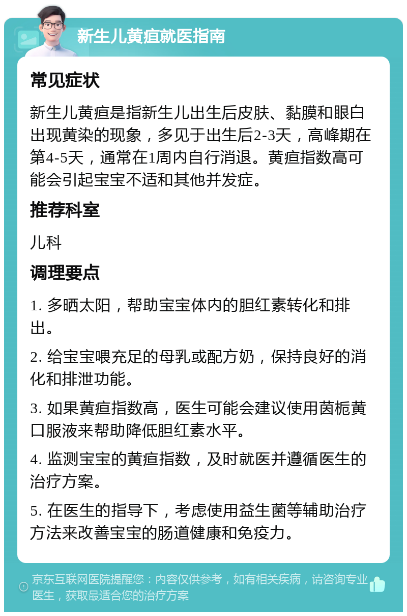 新生儿黄疸就医指南 常见症状 新生儿黄疸是指新生儿出生后皮肤、黏膜和眼白出现黄染的现象，多见于出生后2-3天，高峰期在第4-5天，通常在1周内自行消退。黄疸指数高可能会引起宝宝不适和其他并发症。 推荐科室 儿科 调理要点 1. 多晒太阳，帮助宝宝体内的胆红素转化和排出。 2. 给宝宝喂充足的母乳或配方奶，保持良好的消化和排泄功能。 3. 如果黄疸指数高，医生可能会建议使用茵栀黄口服液来帮助降低胆红素水平。 4. 监测宝宝的黄疸指数，及时就医并遵循医生的治疗方案。 5. 在医生的指导下，考虑使用益生菌等辅助治疗方法来改善宝宝的肠道健康和免疫力。