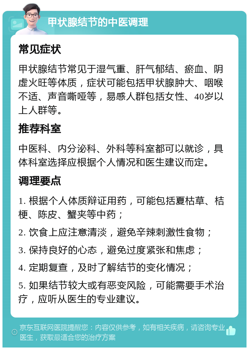 甲状腺结节的中医调理 常见症状 甲状腺结节常见于湿气重、肝气郁结、瘀血、阴虚火旺等体质，症状可能包括甲状腺肿大、咽喉不适、声音嘶哑等，易感人群包括女性、40岁以上人群等。 推荐科室 中医科、内分泌科、外科等科室都可以就诊，具体科室选择应根据个人情况和医生建议而定。 调理要点 1. 根据个人体质辩证用药，可能包括夏枯草、桔梗、陈皮、蟹夹等中药； 2. 饮食上应注意清淡，避免辛辣刺激性食物； 3. 保持良好的心态，避免过度紧张和焦虑； 4. 定期复查，及时了解结节的变化情况； 5. 如果结节较大或有恶变风险，可能需要手术治疗，应听从医生的专业建议。