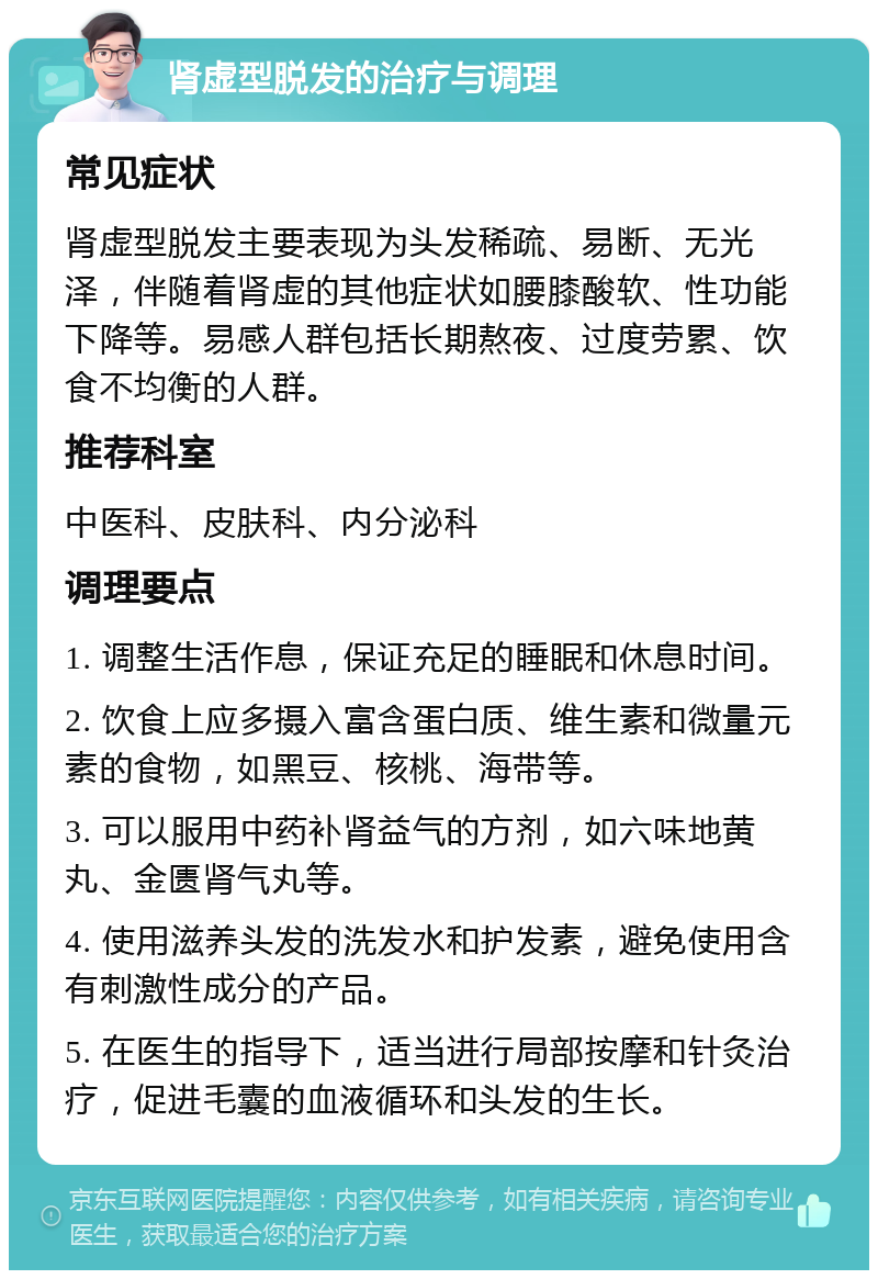 肾虚型脱发的治疗与调理 常见症状 肾虚型脱发主要表现为头发稀疏、易断、无光泽，伴随着肾虚的其他症状如腰膝酸软、性功能下降等。易感人群包括长期熬夜、过度劳累、饮食不均衡的人群。 推荐科室 中医科、皮肤科、内分泌科 调理要点 1. 调整生活作息，保证充足的睡眠和休息时间。 2. 饮食上应多摄入富含蛋白质、维生素和微量元素的食物，如黑豆、核桃、海带等。 3. 可以服用中药补肾益气的方剂，如六味地黄丸、金匮肾气丸等。 4. 使用滋养头发的洗发水和护发素，避免使用含有刺激性成分的产品。 5. 在医生的指导下，适当进行局部按摩和针灸治疗，促进毛囊的血液循环和头发的生长。