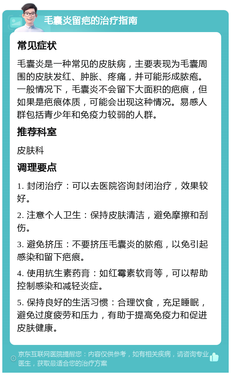 毛囊炎留疤的治疗指南 常见症状 毛囊炎是一种常见的皮肤病，主要表现为毛囊周围的皮肤发红、肿胀、疼痛，并可能形成脓疱。一般情况下，毛囊炎不会留下大面积的疤痕，但如果是疤痕体质，可能会出现这种情况。易感人群包括青少年和免疫力较弱的人群。 推荐科室 皮肤科 调理要点 1. 封闭治疗：可以去医院咨询封闭治疗，效果较好。 2. 注意个人卫生：保持皮肤清洁，避免摩擦和刮伤。 3. 避免挤压：不要挤压毛囊炎的脓疱，以免引起感染和留下疤痕。 4. 使用抗生素药膏：如红霉素软膏等，可以帮助控制感染和减轻炎症。 5. 保持良好的生活习惯：合理饮食，充足睡眠，避免过度疲劳和压力，有助于提高免疫力和促进皮肤健康。