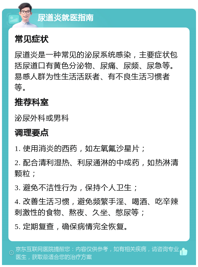 尿道炎就医指南 常见症状 尿道炎是一种常见的泌尿系统感染，主要症状包括尿道口有黄色分泌物、尿痛、尿频、尿急等。易感人群为性生活活跃者、有不良生活习惯者等。 推荐科室 泌尿外科或男科 调理要点 1. 使用消炎的西药，如左氧氟沙星片； 2. 配合清利湿热、利尿通淋的中成药，如热淋清颗粒； 3. 避免不洁性行为，保持个人卫生； 4. 改善生活习惯，避免频繁手淫、喝酒、吃辛辣刺激性的食物、熬夜、久坐、憋尿等； 5. 定期复查，确保病情完全恢复。