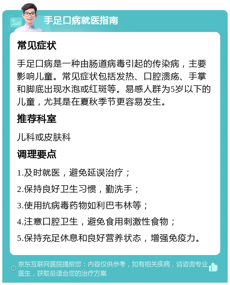 手足口病就医指南 常见症状 手足口病是一种由肠道病毒引起的传染病，主要影响儿童。常见症状包括发热、口腔溃疡、手掌和脚底出现水泡或红斑等。易感人群为5岁以下的儿童，尤其是在夏秋季节更容易发生。 推荐科室 儿科或皮肤科 调理要点 1.及时就医，避免延误治疗； 2.保持良好卫生习惯，勤洗手； 3.使用抗病毒药物如利巴韦林等； 4.注意口腔卫生，避免食用刺激性食物； 5.保持充足休息和良好营养状态，增强免疫力。