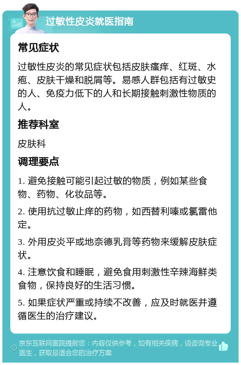 过敏性皮炎就医指南 常见症状 过敏性皮炎的常见症状包括皮肤瘙痒、红斑、水疱、皮肤干燥和脱屑等。易感人群包括有过敏史的人、免疫力低下的人和长期接触刺激性物质的人。 推荐科室 皮肤科 调理要点 1. 避免接触可能引起过敏的物质，例如某些食物、药物、化妆品等。 2. 使用抗过敏止痒的药物，如西替利嗪或氯雷他定。 3. 外用皮炎平或地奈德乳膏等药物来缓解皮肤症状。 4. 注意饮食和睡眠，避免食用刺激性辛辣海鲜类食物，保持良好的生活习惯。 5. 如果症状严重或持续不改善，应及时就医并遵循医生的治疗建议。