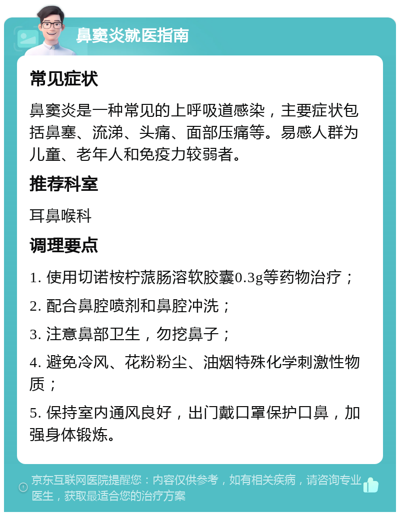 鼻窦炎就医指南 常见症状 鼻窦炎是一种常见的上呼吸道感染，主要症状包括鼻塞、流涕、头痛、面部压痛等。易感人群为儿童、老年人和免疫力较弱者。 推荐科室 耳鼻喉科 调理要点 1. 使用切诺桉柠蒎肠溶软胶囊0.3g等药物治疗； 2. 配合鼻腔喷剂和鼻腔冲洗； 3. 注意鼻部卫生，勿挖鼻子； 4. 避免冷风、花粉粉尘、油烟特殊化学刺激性物质； 5. 保持室内通风良好，出门戴口罩保护口鼻，加强身体锻炼。