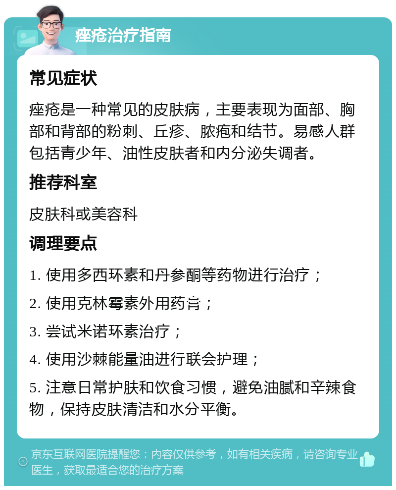 痤疮治疗指南 常见症状 痤疮是一种常见的皮肤病，主要表现为面部、胸部和背部的粉刺、丘疹、脓疱和结节。易感人群包括青少年、油性皮肤者和内分泌失调者。 推荐科室 皮肤科或美容科 调理要点 1. 使用多西环素和丹参酮等药物进行治疗； 2. 使用克林霉素外用药膏； 3. 尝试米诺环素治疗； 4. 使用沙棘能量油进行联会护理； 5. 注意日常护肤和饮食习惯，避免油腻和辛辣食物，保持皮肤清洁和水分平衡。