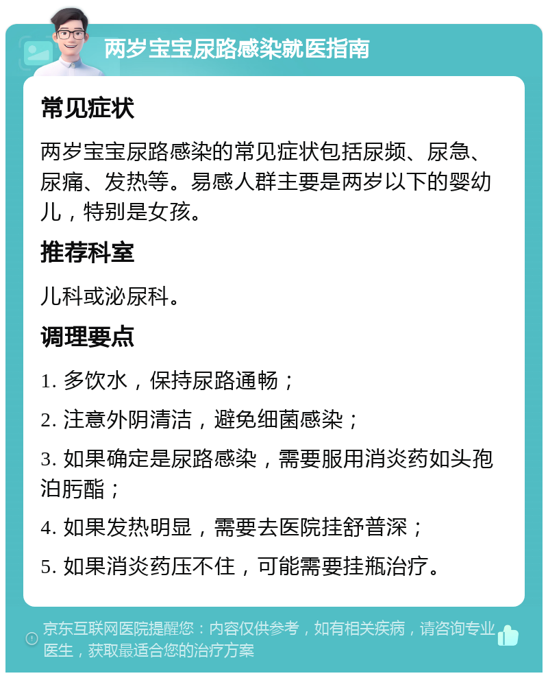 两岁宝宝尿路感染就医指南 常见症状 两岁宝宝尿路感染的常见症状包括尿频、尿急、尿痛、发热等。易感人群主要是两岁以下的婴幼儿，特别是女孩。 推荐科室 儿科或泌尿科。 调理要点 1. 多饮水，保持尿路通畅； 2. 注意外阴清洁，避免细菌感染； 3. 如果确定是尿路感染，需要服用消炎药如头孢泊肟酯； 4. 如果发热明显，需要去医院挂舒普深； 5. 如果消炎药压不住，可能需要挂瓶治疗。