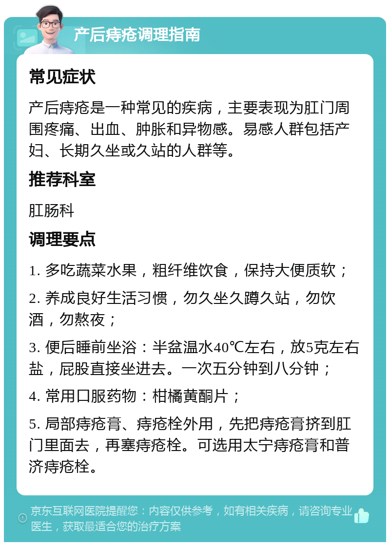 产后痔疮调理指南 常见症状 产后痔疮是一种常见的疾病，主要表现为肛门周围疼痛、出血、肿胀和异物感。易感人群包括产妇、长期久坐或久站的人群等。 推荐科室 肛肠科 调理要点 1. 多吃蔬菜水果，粗纤维饮食，保持大便质软； 2. 养成良好生活习惯，勿久坐久蹲久站，勿饮酒，勿熬夜； 3. 便后睡前坐浴：半盆温水40℃左右，放5克左右盐，屁股直接坐进去。一次五分钟到八分钟； 4. 常用口服药物：柑橘黄酮片； 5. 局部痔疮膏、痔疮栓外用，先把痔疮膏挤到肛门里面去，再塞痔疮栓。可选用太宁痔疮膏和普济痔疮栓。