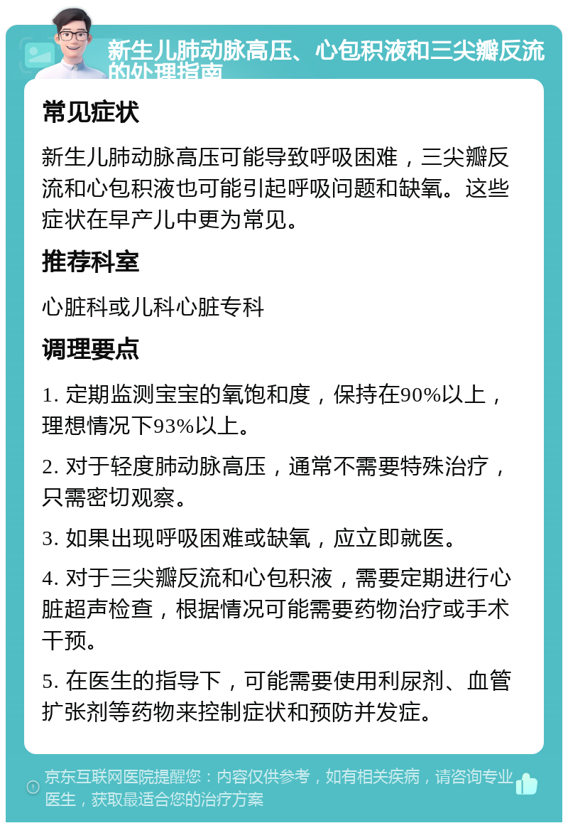 新生儿肺动脉高压、心包积液和三尖瓣反流的处理指南 常见症状 新生儿肺动脉高压可能导致呼吸困难，三尖瓣反流和心包积液也可能引起呼吸问题和缺氧。这些症状在早产儿中更为常见。 推荐科室 心脏科或儿科心脏专科 调理要点 1. 定期监测宝宝的氧饱和度，保持在90%以上，理想情况下93%以上。 2. 对于轻度肺动脉高压，通常不需要特殊治疗，只需密切观察。 3. 如果出现呼吸困难或缺氧，应立即就医。 4. 对于三尖瓣反流和心包积液，需要定期进行心脏超声检查，根据情况可能需要药物治疗或手术干预。 5. 在医生的指导下，可能需要使用利尿剂、血管扩张剂等药物来控制症状和预防并发症。