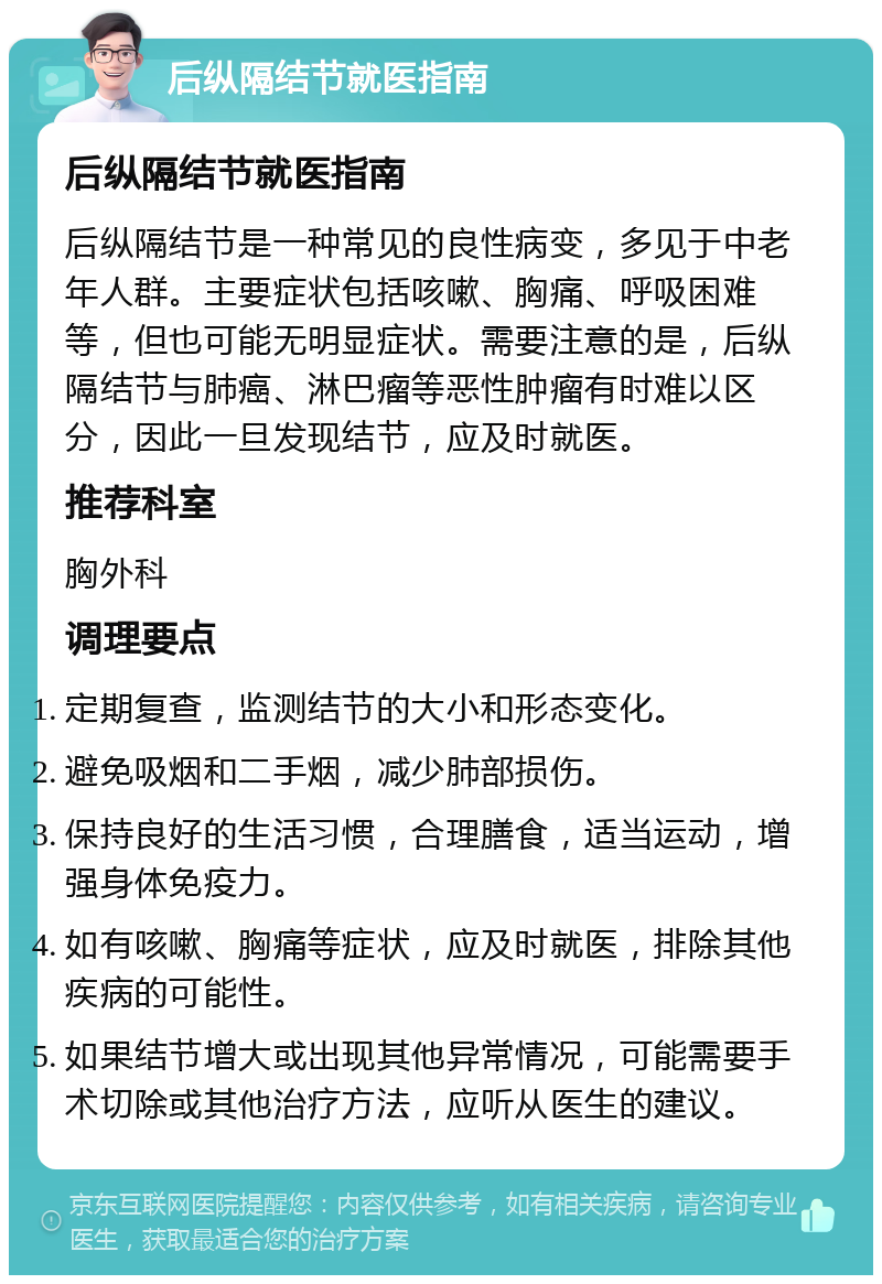 后纵隔结节就医指南 后纵隔结节就医指南 后纵隔结节是一种常见的良性病变，多见于中老年人群。主要症状包括咳嗽、胸痛、呼吸困难等，但也可能无明显症状。需要注意的是，后纵隔结节与肺癌、淋巴瘤等恶性肿瘤有时难以区分，因此一旦发现结节，应及时就医。 推荐科室 胸外科 调理要点 定期复查，监测结节的大小和形态变化。 避免吸烟和二手烟，减少肺部损伤。 保持良好的生活习惯，合理膳食，适当运动，增强身体免疫力。 如有咳嗽、胸痛等症状，应及时就医，排除其他疾病的可能性。 如果结节增大或出现其他异常情况，可能需要手术切除或其他治疗方法，应听从医生的建议。