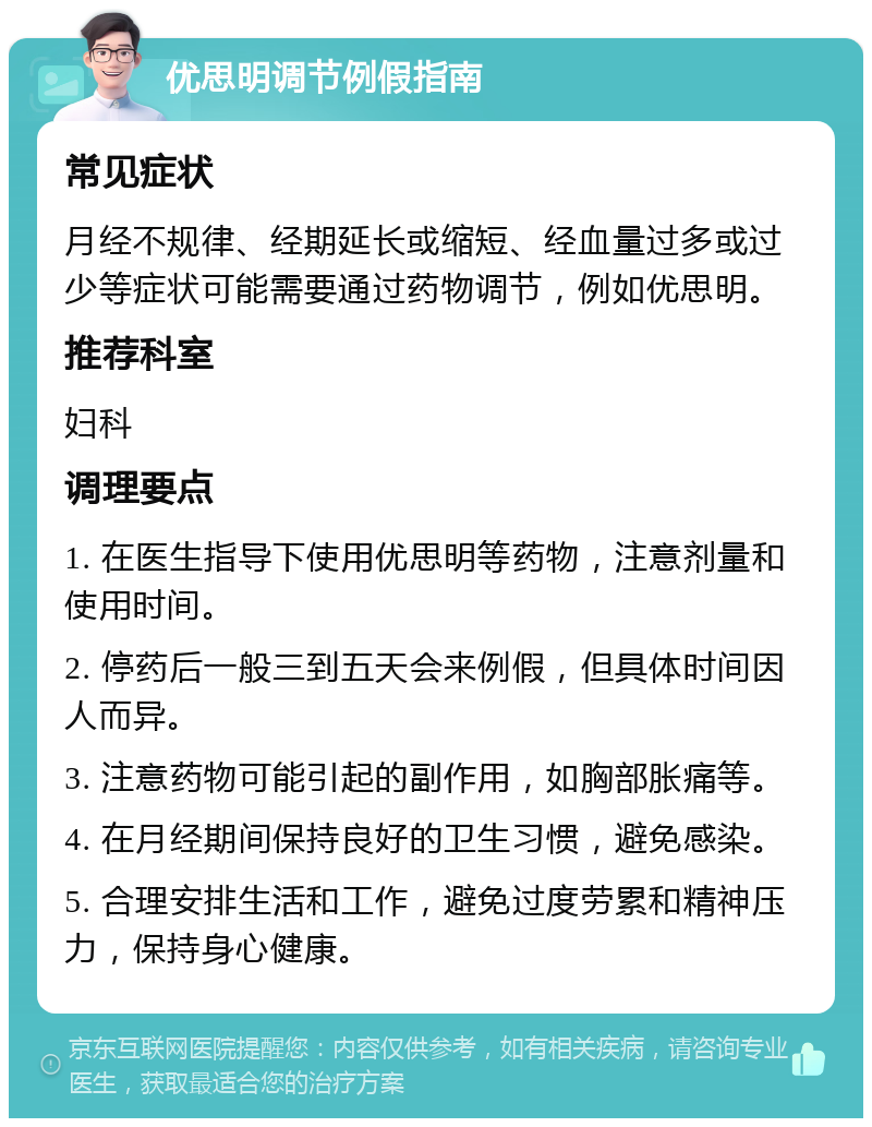 优思明调节例假指南 常见症状 月经不规律、经期延长或缩短、经血量过多或过少等症状可能需要通过药物调节，例如优思明。 推荐科室 妇科 调理要点 1. 在医生指导下使用优思明等药物，注意剂量和使用时间。 2. 停药后一般三到五天会来例假，但具体时间因人而异。 3. 注意药物可能引起的副作用，如胸部胀痛等。 4. 在月经期间保持良好的卫生习惯，避免感染。 5. 合理安排生活和工作，避免过度劳累和精神压力，保持身心健康。