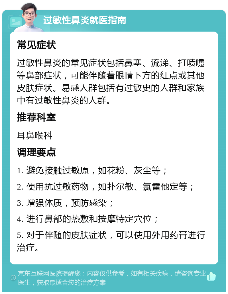 过敏性鼻炎就医指南 常见症状 过敏性鼻炎的常见症状包括鼻塞、流涕、打喷嚏等鼻部症状，可能伴随着眼睛下方的红点或其他皮肤症状。易感人群包括有过敏史的人群和家族中有过敏性鼻炎的人群。 推荐科室 耳鼻喉科 调理要点 1. 避免接触过敏原，如花粉、灰尘等； 2. 使用抗过敏药物，如扑尔敏、氯雷他定等； 3. 增强体质，预防感染； 4. 进行鼻部的热敷和按摩特定穴位； 5. 对于伴随的皮肤症状，可以使用外用药膏进行治疗。