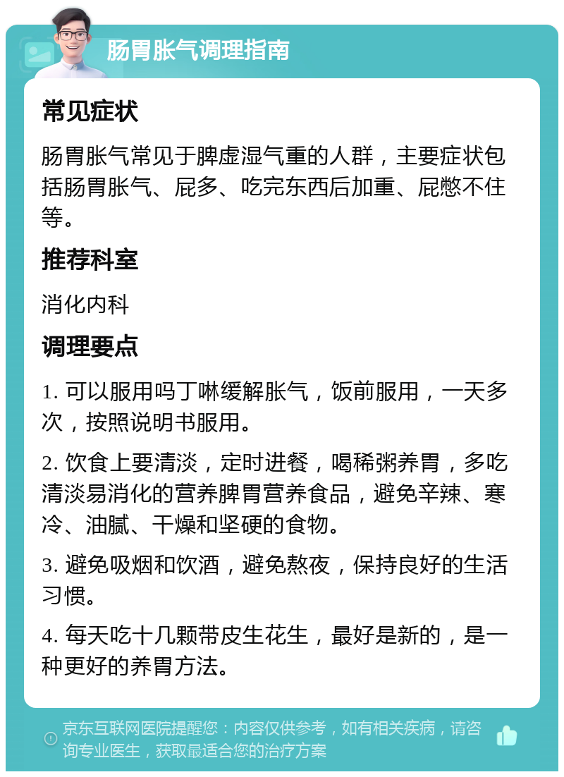 肠胃胀气调理指南 常见症状 肠胃胀气常见于脾虚湿气重的人群，主要症状包括肠胃胀气、屁多、吃完东西后加重、屁憋不住等。 推荐科室 消化内科 调理要点 1. 可以服用吗丁啉缓解胀气，饭前服用，一天多次，按照说明书服用。 2. 饮食上要清淡，定时进餐，喝稀粥养胃，多吃清淡易消化的营养脾胃营养食品，避免辛辣、寒冷、油腻、干燥和坚硬的食物。 3. 避免吸烟和饮酒，避免熬夜，保持良好的生活习惯。 4. 每天吃十几颗带皮生花生，最好是新的，是一种更好的养胃方法。