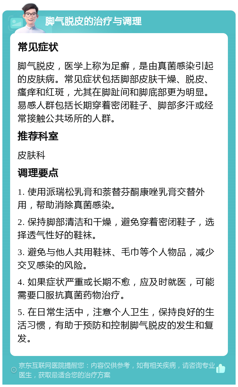 脚气脱皮的治疗与调理 常见症状 脚气脱皮，医学上称为足癣，是由真菌感染引起的皮肤病。常见症状包括脚部皮肤干燥、脱皮、瘙痒和红斑，尤其在脚趾间和脚底部更为明显。易感人群包括长期穿着密闭鞋子、脚部多汗或经常接触公共场所的人群。 推荐科室 皮肤科 调理要点 1. 使用派瑞松乳膏和萘替芬酮康唑乳膏交替外用，帮助消除真菌感染。 2. 保持脚部清洁和干燥，避免穿着密闭鞋子，选择透气性好的鞋袜。 3. 避免与他人共用鞋袜、毛巾等个人物品，减少交叉感染的风险。 4. 如果症状严重或长期不愈，应及时就医，可能需要口服抗真菌药物治疗。 5. 在日常生活中，注意个人卫生，保持良好的生活习惯，有助于预防和控制脚气脱皮的发生和复发。