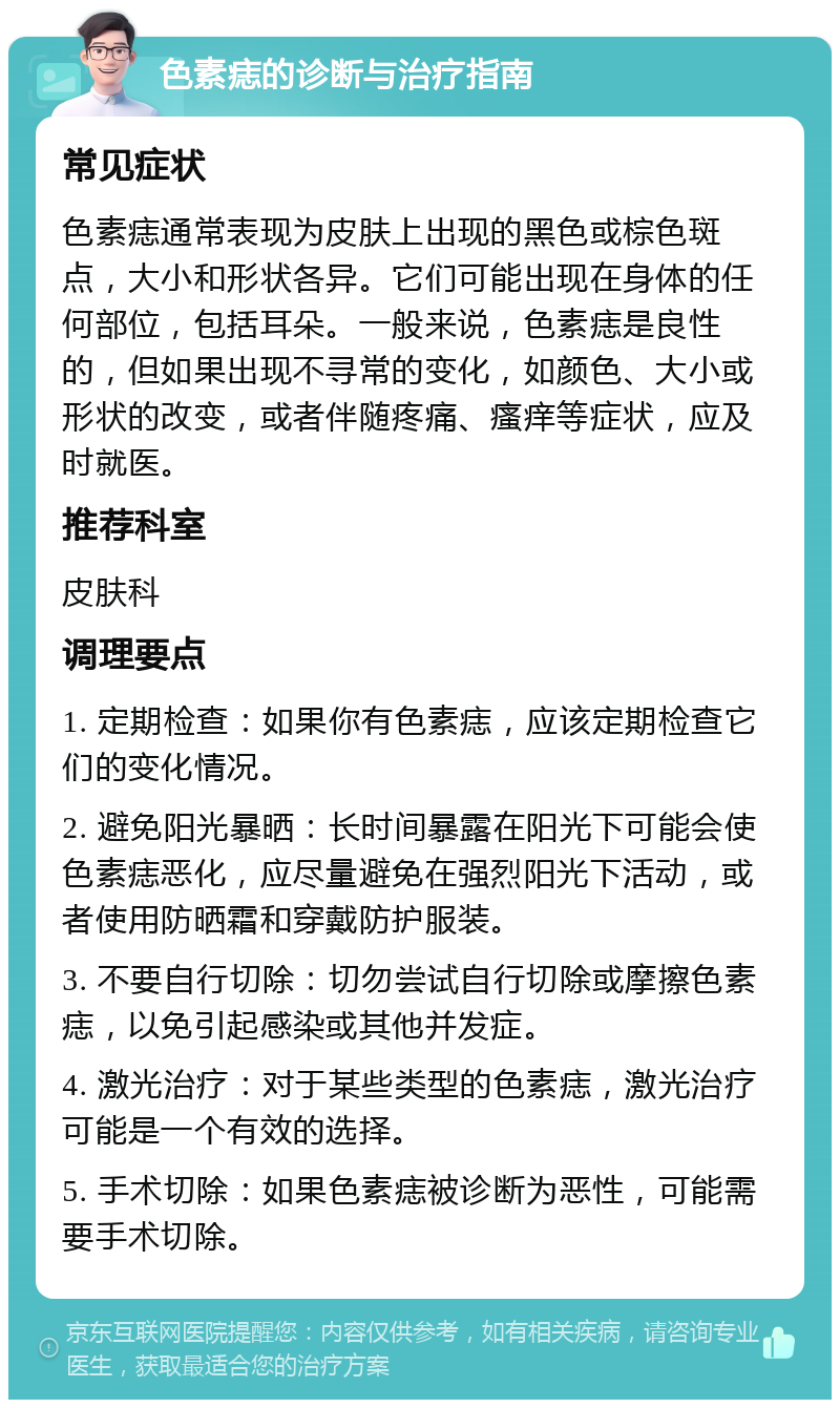 色素痣的诊断与治疗指南 常见症状 色素痣通常表现为皮肤上出现的黑色或棕色斑点，大小和形状各异。它们可能出现在身体的任何部位，包括耳朵。一般来说，色素痣是良性的，但如果出现不寻常的变化，如颜色、大小或形状的改变，或者伴随疼痛、瘙痒等症状，应及时就医。 推荐科室 皮肤科 调理要点 1. 定期检查：如果你有色素痣，应该定期检查它们的变化情况。 2. 避免阳光暴晒：长时间暴露在阳光下可能会使色素痣恶化，应尽量避免在强烈阳光下活动，或者使用防晒霜和穿戴防护服装。 3. 不要自行切除：切勿尝试自行切除或摩擦色素痣，以免引起感染或其他并发症。 4. 激光治疗：对于某些类型的色素痣，激光治疗可能是一个有效的选择。 5. 手术切除：如果色素痣被诊断为恶性，可能需要手术切除。